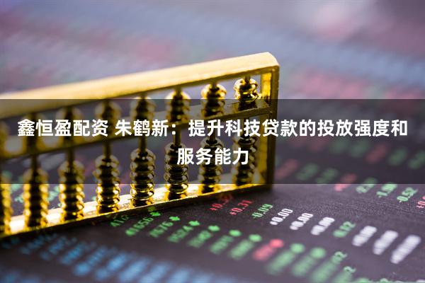 鑫恒盈配资 朱鹤新：提升科技贷款的投放强度和服务能力