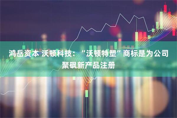 鸿岳资本 沃顿科技：“沃顿特塑”商标是为公司聚砜新产品注册