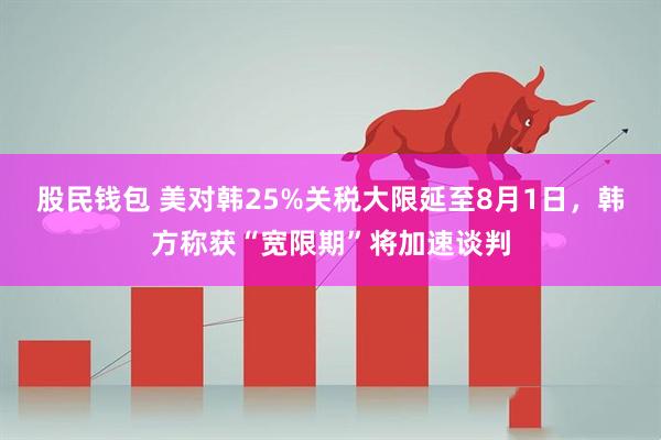股民钱包 美对韩25%关税大限延至8月1日，韩方称获“宽限期”将加速谈判