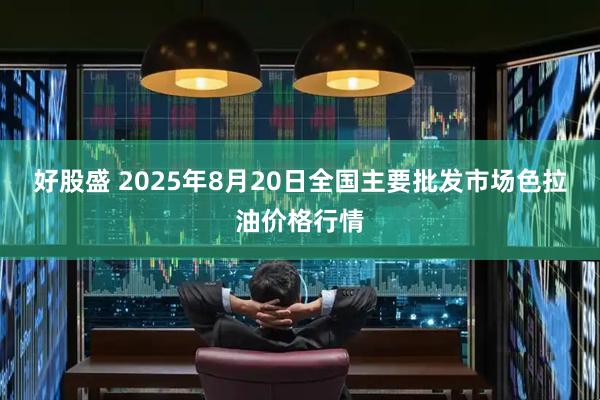 好股盛 2025年8月20日全国主要批发市场色拉油价格行情