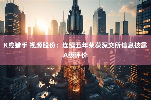K线猎手 视源股份：连续五年荣获深交所信息披露A级评价