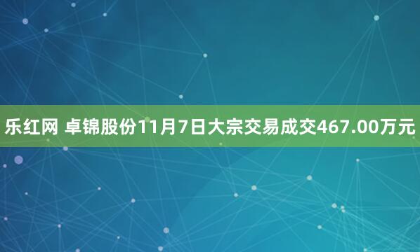 乐红网 卓锦股份11月7日大宗交易成交467.00万元