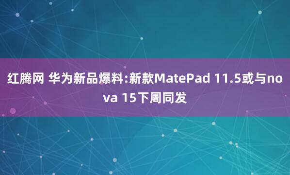 红腾网 华为新品爆料:新款MatePad 11.5或与nova 15下周同发
