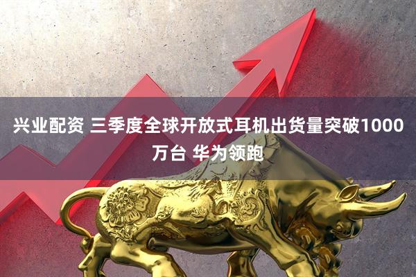 兴业配资 三季度全球开放式耳机出货量突破1000万台 华为领跑