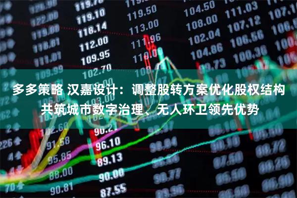 多多策略 汉嘉设计：调整股转方案优化股权结构 共筑城市数字治理、无人环卫领先优势