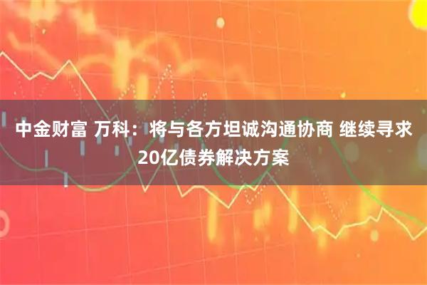 中金财富 万科：将与各方坦诚沟通协商 继续寻求20亿债券解决方案