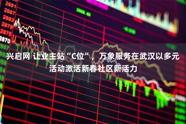 兴启网 让业主站“C位”，万象服务在武汉以多元活动激活新春社区新活力