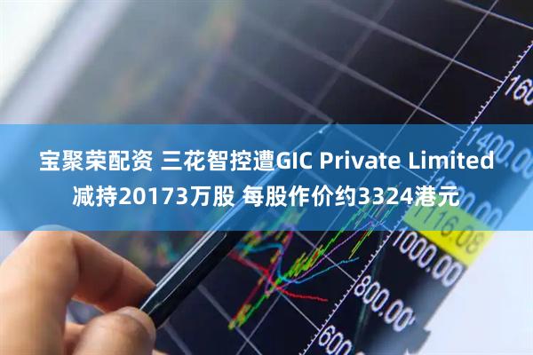 宝聚荣配资 三花智控遭GIC Private Limited减持20173万股 每股作价约3324港元