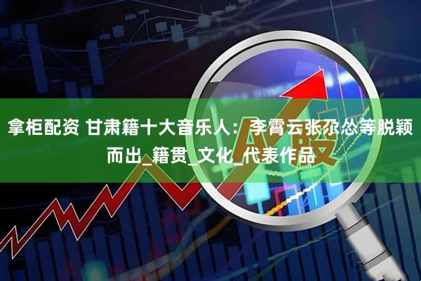 拿柜配资 甘肃籍十大音乐人：李霄云张尕怂等脱颖而出_籍贯_文化_代表作品
