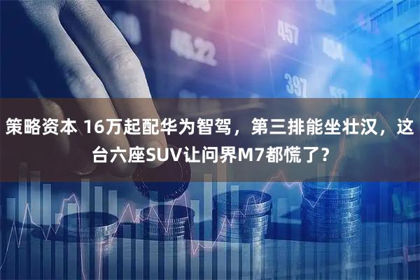 策略资本 16万起配华为智驾，第三排能坐壮汉，这台六座SUV让问界M7都慌了？